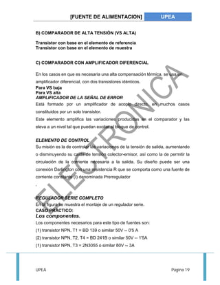 [FUENTE DE ALIMENTACION] UPEA 
B) COMPARADOR DE ALTA TENSIÓN (VS ALTA) 
Transistor con base en el elemento de referencia 
Transistor con base en el elemento de muestra 
C) COMPARADOR CON AMPLIFICADOR DIFERENCIAL 
En los casos en que es necesaria una alta compensación térmica, se usa un 
amplificador diferencial, con dos transistores idénticos. 
Para VS baja 
Para VS alta 
AMPLIFICADOR DE LA SEÑAL DE ERROR 
Está formado por un amplificador de acoplo directo, en muchos casos 
constituidos por un solo transistor. 
Este elemento amplifica las variaciones producidas en el comparador y las 
eleva a un nivel tal que puedan excitar al bloque de control. 
ELEMENTO DE CONTROL 
Su misión es la de controlar las variaciones de la tensión de salida, aumentando 
o disminuyendo su caída de tensión colector-emisor, así como la de permitir la 
circulación de la corriente necesaria a la salida. Su diseño puede ser una 
conexión Darlington con una resistencia R que se comporta como una fuente de 
corriente constante (I) denominada Prerregulador 
. 
REGULADOR SERIE COMPLETO 
En la figura se muestra el montaje de un regulador serie. 
CASO PRÁCTICO: 
Los componentes. 
Los componentes necesarios para este tipo de fuentes son: 
(1) transistor NPN, T1 = BD 139 o similar 50V -- 0'5 A 
(2) transistor NPN, T2, T4 = BD 241B o similar 50V -- 1'5A 
(1) transistor NPN, T3 = 2N3055 o similar 80V -- 3A 
UPEA Página 19 
 