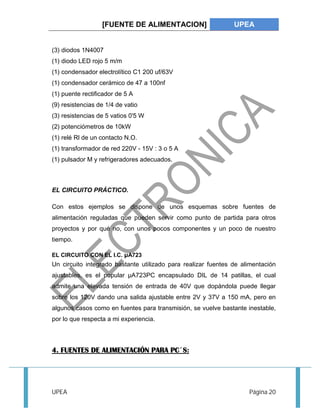 [FUENTE DE ALIMENTACION] UPEA 
(3) diodos 1N4007 
(1) diodo LED rojo 5 m/m 
(1) condensador electrolítico C1 200 uf/63V 
(1) condensador cerámico de 47 a 100nf 
(1) puente rectificador de 5 A 
(9) resistencias de 1/4 de vatio 
(3) resistencias de 5 vatios 0'5 W 
(2) potenciómetros de 10kW 
(1) relé Rl de un contacto N.O. 
(1) transformador de red 220V - 15V : 3 o 5 A 
(1) pulsador M y refrigeradores adecuados. 
EL CIRCUITO PRÁCTICO. 
Con estos ejemplos se dispone de unos esquemas sobre fuentes de 
alimentación reguladas que pueden servir como punto de partida para otros 
proyectos y por qué no, con unos pocos componentes y un poco de nuestro 
tiempo. 
EL CIRCUITO CON EL I.C. μA723 
Un circuito integrado bastante utilizado para realizar fuentes de alimentación 
ajustables, es el popular μA723PC encapsulado DIL de 14 patillas, el cual 
admite una elevada tensión de entrada de 40V que dopándola puede llegar 
sobre los 120V dando una salida ajustable entre 2V y 37V a 150 mA, pero en 
algunos casos como en fuentes para transmisión, se vuelve bastante inestable, 
por lo que respecta a mi experiencia. 
4. FUENTES DE ALIMENTACIÓN PARA PC´S: 
UPEA Página 20 
 