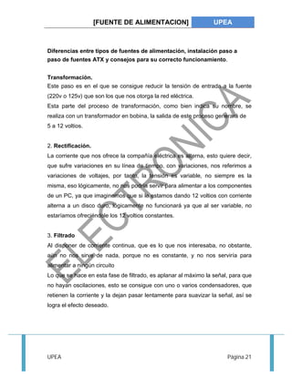 [FUENTE DE ALIMENTACION] UPEA 
Diferencias entre tipos de fuentes de alimentación, instalación paso a 
paso de fuentes ATX y consejos para su correcto funcionamiento. 
Transformación. 
Este paso es en el que se consigue reducir la tensión de entrada a la fuente 
(220v o 125v) que son los que nos otorga la red eléctrica. 
Esta parte del proceso de transformación, como bien indica su nombre, se 
realiza con un transformador en bobina, la salida de este proceso generará de 
5 a 12 voltios. 
2. Rectificación. 
La corriente que nos ofrece la compañía eléctrica es alterna, esto quiere decir, 
que sufre variaciones en su línea de tiempo, con variaciones, nos referimos a 
variaciones de voltajes, por tanto, la tensión es variable, no siempre es la 
misma, eso lógicamente, no nos podría servir para alimentar a los componentes 
de un PC, ya que imaginemos que si le estamos dando 12 voltios con corriente 
alterna a un disco duro, lógicamente no funcionará ya que al ser variable, no 
estaríamos ofreciéndole los 12 voltios constantes. 
3. Filtrado 
Al disponer de corriente continua, que es lo que nos interesaba, no obstante, 
aún no nos sirve de nada, porque no es constante, y no nos serviría para 
alimentar a ningún circuito 
Lo que se hace en esta fase de filtrado, es aplanar al máximo la señal, para que 
no hayan oscilaciones, esto se consigue con uno o varios condensadores, que 
retienen la corriente y la dejan pasar lentamente para suavizar la señal, así se 
logra el efecto deseado. 
UPEA Página 21 
 