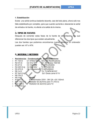 [FUENTE DE ALIMENTACION] UPEA 
4. Estabilización 
Existe una señal continua bastante decente, casi del todo plana, ahora solo nos 
falta estabilizarla por completo, para que cuando aumenta o descienda la señal 
de entrada a la fuente, no afecte a la salida de la misma. 
. 
3. TIPOS DE FUENTES 
Después de comentar estas fases de la fuente de alimentación, hay que 
diferenciar los dos tipos que existen actualmente. 
Las dos fuentes que podremos encontrarnos cuando abramos un ordenador 
pueden ser: AT o ATX. 
5. MATERIAL Y METODOS 
 Resistencias Condensadores Semiconductores 
 R1 1k0 Ω C1 4700uf 50V D2 a D5 Rectificadores 
 R2 0’5 Ω C2 47uf 35V D1, D6 diodos 1N4148 
 R3 47 Ω C3 10nf 63V T1 NPN 2N3055 
 R4 220 Ω Aj C4 50uf 63V T2 NPN BD139 
 R5 470 Ω C5 1nf cerámico T3 NPN BD241 
 R6 1k Ω T4, T5 NPN BC337 
 R7 3k3 Ω Aj Dz1 Diodo zener 8’1V 
 R8 10k Ω 
 R9 1k Ω Varios 
 R10 47 Ω Transformador 220V : 36V 2A + 6V 150mA 
 R11 10k Ω Aj Radiador de aluminio para T1 (TO-3) 
 R12 1k5 Ω Radiador de aluminio para T2 
 R13 470 Ω 
UPEA Página 22 
 