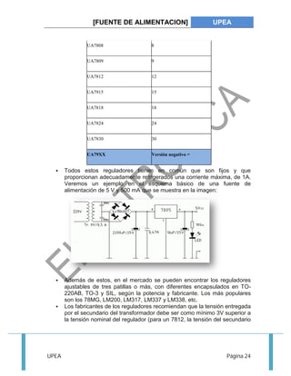 [FUENTE DE ALIMENTACION] UPEA 
UA7808 8 
UA7809 9 
UA7812 12 
UA7915 15 
UA7818 18 
UA7824 24 
UA7830 30 
UA79XX Versión negativo = 
 Todos estos reguladores tienen en común que son fijos y que 
proporcionan adecuadamente refrigerados una corriente máxima, de 1A. 
Veremos un ejemplo en el esquema básico de una fuente de 
alimentación de 5 V y 500 mA que se muestra en la imagen: 
 Además de estos, en el mercado se pueden encontrar los reguladores 
ajustables de tres patillas o más, con diferentes encapsulados en TO- 
220AB, TO-3 y SIL, según la potencia y fabricante. Los más populares 
son los 78MG, LM200, LM317, LM337 y LM338, etc. 
 Los fabricantes de los reguladores recomiendan que la tensión entregada 
por el secundario del transformador debe ser como mínimo 3V superior a 
la tensión nominal del regulador (para un 7812, la tensión del secundario 
UPEA Página 24 
 