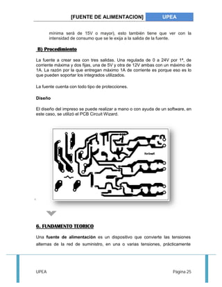 [FUENTE DE ALIMENTACION] UPEA 
mínima será de 15V o mayor), esto también tiene que ver con la 
intensidad de consumo que se le exija a la salida de la fuente. 
B) Procedimiento 
La fuente a crear sea con tres salidas. Una regulada de 0 a 24V por 1ª, de 
corriente máxima y dos fijas, una de 5V y otra de 12V ambas con un máximo de 
1A. La razón por la que entregan máximo 1A de corriente es porque eso es lo 
que pueden soportar los integrados utilizados. 
La fuente cuenta con todo tipo de protecciones. 
Diseño 
El diseño del impreso se puede realizar a mano o con ayuda de un software, en 
este caso, se utilizó el PCB Circuit Wizard. 
6. FUNDAMENTO TEORICO 
Una fuente de alimentación es un dispositivo que convierte las tensiones 
alternas de la red de suministro, en una o varias tensiones, prácticamente 
UPEA Página 25 
 