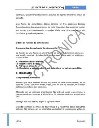 [FUENTE DE ALIMENTACION] UPEA 
continuas, que alimentan los distintos circuitos del aparato electrónico al que se 
conecta. 
Una fuente de alimentación básica consiste en tres secciones básicas. 
Dependiendo de los requerimientos de cada dispositivo, las secciones pueden 
ser simples o extremadamente complejas. Cada parte sirve para un o más 
propósitos, y son los siguientes: 
Diseño de Fuentes de alimentación 
Componentes de una fuente de alimentación: 
La función de una fuente de alimentación es convertir la tensión alterna en 
una tensión continua y lo más estable posible, para ello se usan los siguientes 
componentes: 
1.- Transformador de entrada; 
2.- Rectificador a diodos; 
3.- Filtro para el rizado; 
4.- Regulador (o estabilizador) lineal, este último no es imprescindible. 
7. RESULTADOS 
Componentes principales 
Primero que nada tenemos lo más importante, el trafo (transformador), es un 
trafo de 12+12V con punto medio, o sea, para los que no conocen, en la salida 
del secundario tiene tres cablecitos. 
Midiendo con un voltímetro encontramos 12V entre el centro y un extremo, lo 
mismo con el otro extremo, y, si medimos de extremo a extremo encontramos 
24V. 
Al elegír este tipo de trafo es por la siguiente razón: 
Cuando se utilicen las líneas de bajo voltaje (5 y 12) el trafo estará trabajando 
solo con 12V para que en los integrados que realizan la regulación de voltaje no 
UPEA Página 26 
 
