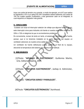 [FUENTE DE ALIMENTACION] UPEA 
haya una caída de tensión muy grande, a modo de ejemplo, en el IC que realiza 
la regulación a 5V si yo aplico los 24V completos estará habiendo una caída de 
19V los cuales quedan inutilizados y solo generaran calor en el integrado, lo 
cual requerirá un disipador más grande. 
8. CONCLUSION 
Cuidado con tocar el interruptor selector de voltaje que algunas fuentes llevan, 
este interruptor sirve para indicarle a la fuente si nuestra casa tiene corriente de 
220v o 125v si elegimos la que no es tendremos problemas. 
Es conveniente, revisar de tanto en tanto, el estado del ventilador de la fuente, 
pensar, que si no tenemos instalado en la parte posterior del equipo un 
ventilador adicional, es nuestra única salida de aire. 
Un ventilador de fuente defectuoso puede significar el final de tu equipo, 
elevando la temperatura del sistema por encima de la habitual. 
9. BIBLIOGRAFIA 
[1]Titulo: “APUNTES DE ELECTRONICA”. Guillermo Martin, 
Uría. Editorial Madrid, 1999. 
[2]Titulo: “CIRCUITOS ELECTRONICOS”. Joshep A. Edminister, 
1965. 
[3] Titulo: “CIRCUITOS SERIES Y PARALELOS”. 
[4]Titulo: “CIRCUITOS ELÉCTRONICOS.”.Karithood. 
UPEA Página 27 
