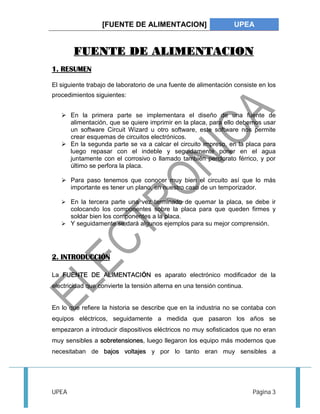 [FUENTE DE ALIMENTACION] UPEA 
FUENTE DE ALIMENTACION 
1. RESUMEN 
El siguiente trabajo de laboratorio de una fuente de alimentación consiste en los 
procedimientos siguientes: 
 En la primera parte se implementara el diseño de una fuente de 
alimentación, que se quiere imprimir en la placa, para ello debemos usar 
un software Circuit Wizard u otro software, este software nos permite 
crear esquemas de circuitos electrónicos. 
 En la segunda parte se va a calcar el circuito impreso, en la placa para 
luego repasar con el indeble y seguidamente poner en el agua 
juntamente con el corrosivo o llamado también perclorato férrico, y por 
último se perfora la placa. 
 Para paso tenemos que conocer muy bien el circuito así que lo más 
importante es tener un plano, en nuestro caso de un temporizador. 
 En la tercera parte una vez terminado de quemar la placa, se debe ir 
colocando los componentes sobre la placa para que queden firmes y 
soldar bien los componentes a la placa. 
 Y seguidamente se dará algunos ejemplos para su mejor comprensión. 
2. INTRODUCCIÓN 
La FUENTE DE ALIMENTACIÓN es aparato electrónico modificador de la 
electricidad que convierte la tensión alterna en una tensión continua. 
En lo que refiere la historia se describe que en la industria no se contaba con 
equipos eléctricos, seguidamente a medida que pasaron los años se 
empezaron a introducir dispositivos eléctricos no muy sofisticados que no eran 
muy sensibles a sobretensiones, luego llegaron los equipo más modernos que 
necesitaban de bajos voltajes y por lo tanto eran muy sensibles a 
UPEA Página 3 
 