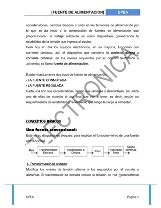 [FUENTE DE ALIMENTACION] UPEA 
sobretensiones, cambios bruscos o ruido en las tensiones de alimentación por 
lo que se da inicio a la construcción de fuentes de alimentación que 
proporcionaran el voltaje suficiente en estos dispositivos garantizando la 
estabilidad de la tensión que ingresa al equipo. 
Pero hoy en día los equipos electrónicos, en su mayoría, funcionan con 
corriente continua, así, el dispositivo que convierte la corriente alterna a 
corriente continua, en los niveles requeridos por el circuito electrónico a 
alimentar, se llama fuente de alimentación. 
Existen básicamente dos tipos de fuente de alimentación: 
• LA FUENTE CONMUTADA 
• LA FUENTE REGULADA 
Cada una con sus características, tienen sus ventajas y desventajas. Se utiliza 
una de ellas de acuerdo al uso final que van a tener, es decir, según los 
requerimientos de estabilidad y rendimiento que tenga la carga a alimentar. 
CONCEPTOS BÁSICOS 
Una fuente convencional: 
Este es su diagrama en bloques: para explicar el funcionamiento de una fuente 
convencional. 
1. Transformador de entrada: 
Modifica los niveles de tensión alterna a los requeridos por el circuito a 
alimentar. El trasformador de entrada reduce la tensión de red (generalmente 
UPEA Página 4 
 
