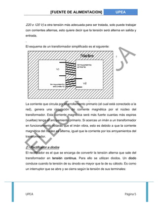 [FUENTE DE ALIMENTACION] UPEA 
220 o 120 V) a otra tensión más adecuada para ser tratada, solo puede trabajar 
con corrientes alternas, esto quiere decir que la tensión será alterna en salida y 
entrada. 
. 
El esquema de un transformador simplificado es el siguiente: 
La corriente que circula por el arrollamiento primario (el cual está conectado a la 
red), genera una circulación de corriente magnética por el núcleo del 
transformador. Esta corriente magnética será más fuerte cuantas más espiras 
(vueltas) tenga el arroyamiento primario. Si acercas un imán a un transformador 
en funcionamiento notarás que el imán vibra, esto es debido a que la corriente 
magnética del núcleo es alterna, igual que la corriente por los arroyamientos del 
transformador. 
. 
2.- Rectificador a diodos 
El rectificador es el que se encarga de convertir la tensión alterna que sale del 
transformador en tensión continua. Para ello se utilizan diodos. Un diodo 
conduce cuando la tensión de su ánodo es mayor que la de su cátodo. Es como 
un interruptor que se abre y se cierra según la tensión de sus terminales: 
UPEA Página 5 
 