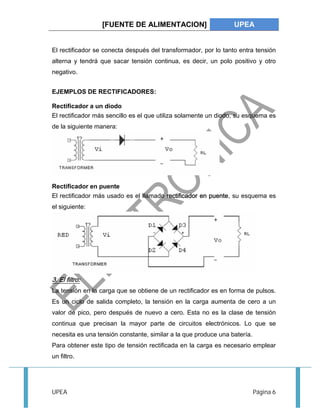 [FUENTE DE ALIMENTACION] UPEA 
El rectificador se conecta después del transformador, por lo tanto entra tensión 
alterna y tendrá que sacar tensión continua, es decir, un polo positivo y otro 
negativo. 
EJEMPLOS DE RECTIFICADORES: 
Rectificador a un diodo 
El rectificador más sencillo es el que utiliza solamente un diodo, su esquema es 
de la siguiente manera: 
Rectificador en puente 
El rectificador más usado es el llamado rectificador en puente, su esquema es 
el siguiente: 
3. El filtro: 
La tensión en la carga que se obtiene de un rectificador es en forma de pulsos. 
Es un ciclo de salida completo, la tensión en la carga aumenta de cero a un 
valor de pico, pero después de nuevo a cero. Esta no es la clase de tensión 
continua que precisan la mayor parte de circuitos electrónicos. Lo que se 
necesita es una tensión constante, similar a la que produce una batería. 
Para obtener este tipo de tensión rectificada en la carga es necesario emplear 
un filtro. 
UPEA Página 6 
 