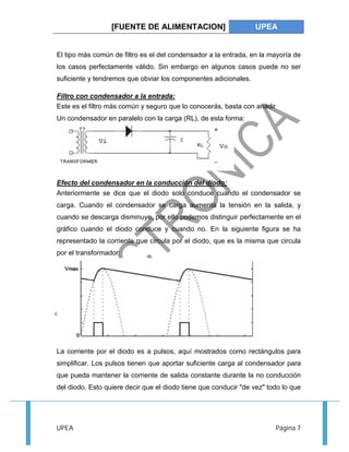 [FUENTE DE ALIMENTACION] UPEA 
El tipo más común de filtro es el del condensador a la entrada, en la mayoría de 
los casos perfectamente válido. Sin embargo en algunos casos puede no ser 
suficiente y tendremos que obviar los componentes adicionales. 
Filtro con condensador a la entrada: 
Este es el filtro más común y seguro que lo conocerás, basta con añadir 
Un condensador en paralelo con la carga (RL), de esta forma: 
Efecto del condensador en la conducción del diodo: 
Anteriormente se dice que el diodo solo conduce cuando el condensador se 
carga. Cuando el condensador se carga aumenta la tensión en la salida, y 
cuando se descarga disminuye, por ello podemos distinguir perfectamente en el 
gráfico cuando el diodo conduce y cuando no. En la siguiente figura se ha 
representado la corriente que circula por el diodo, que es la misma que circula 
por el transformador: 
La corriente por el diodo es a pulsos, aquí mostrados como rectángulos para 
simplificar. Los pulsos tienen que aportar suficiente carga al condensador para 
que pueda mantener la corriente de salida constante durante la no conducción 
del diodo. Esto quiere decir que el diodo tiene que conducir "de vez" todo lo que 
UPEA Página 7 
 