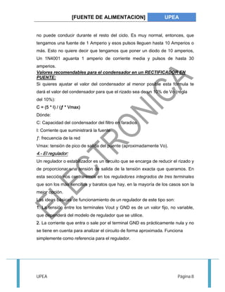 [FUENTE DE ALIMENTACION] UPEA 
no puede conducir durante el resto del ciclo. Es muy normal, entonces, que 
tengamos una fuente de 1 Amperio y esos pulsos lleguen hasta 10 Amperios o 
más. Esto no quiere decir que tengamos que poner un diodo de 10 amperios, 
Un 1N4001 aguanta 1 amperio de corriente media y pulsos de hasta 30 
amperios. 
Valores recomendables para el condensador en un RECTIFICADOR EN 
PUENTE: 
Si quieres ajustar el valor del condensador al menor posible esta fórmula te 
dará el valor del condensador para que el rizado sea de un 10% de Vo (regla 
del 10%): 
C = (5 * I) / (ƒ * Vmax) 
Dónde: 
C: Capacidad del condensador del filtro en faradios 
I: Corriente que suministrará la fuente 
ƒ: frecuencia de la red 
Vmax: tensión de pico de salida del puente (aproximadamente Vo). 
4.- El regulador: 
Un regulador o estabilizador es un circuito que se encarga de reducir el rizado y 
de proporcionar una tensión de salida de la tensión exacta que queramos. En 
esta sección nos centraremos en los reguladores integrados de tres terminales 
que son los más sencillos y baratos que hay, en la mayoría de los casos son la 
mejor opción. 
Las ideas básicas de funcionamiento de un regulador de este tipo son: 
1. La tensión entre los terminales Vout y GND es de un valor fijo, no variable, 
que dependerá del modelo de regulador que se utilice. 
2. La corriente que entra o sale por el terminal GND es prácticamente nula y no 
se tiene en cuenta para analizar el circuito de forma aproximada. Funciona 
simplemente como referencia para el regulador. 
UPEA Página 8 
 