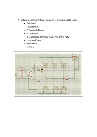 2. Colocar los componentes en diagrama el orden adecuado que es
 Fuente AC
 Transformador
 El Puente de Diodos
 2 Capacitores
 6 reguladores de Voltaje (LM) 7805,7809 y 7812
 Un potenciómetro
 Resistencia
 La Tierra
 