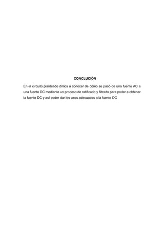 CONCLUCIÓN
En el circuito planteado dimos a conocer de cómo se pasó de una fuente AC a
una fuente DC mediante un proceso de ratificado y filtrado para poder a obtener
la fuente DC y así poder dar los usos adecuados a la fuente DC
 