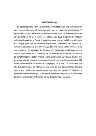 INTRODUCCIÓN
En este laboratorio vamos a centrar nuestra atención en uno de los circuitos
más importantes para el funcionamiento de los sistemas electrónicos: El
rectificador con filtro, el cual es un elemento esencial de las Fuentes de Voltaje
DC. La función de las Fuentes de Voltaje DC, cuyo diagrama de bloques
podemos observar en la Figura 1, es proporcionar energía en la forma adecuada
a la mayor parte de los sistemas electrónicos, tomándola del sistema AC
comercial, el cual opera a una frecuencia de 60Hz y cuyo voltaje r.m.s. nominal
fase - neutro en Venezuela es de 120 Vr.m.s. El rectificador con filtro cumple una
función fundamental en la operación de las Fuentes de Voltaje DC. La función
del transformador es doble: Aisla la Fuente del sistema AC y ajusta el valor pico
del voltaje al valor deseado (en este caso transforma la señal sinusoidal de 120
Vr.m.s. en otra señal sinusoidal de por ejemplo 15 Vr.m.s.). El rectificador con
filtro transforma la señal alterna en una señal de una sola polaridad (aunque
todavía con variaciones considerables del nivel de voltaje). Finalmente, el
regulador produce el voltaje DC de salida requerido y reduce las fluctuaciones
de dicha salida hasta mantenerlas dentro de los límites estipulados
 