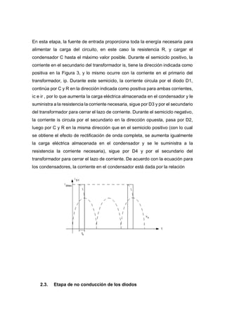 En esta etapa, la fuente de entrada proporciona toda la energía necesaria para
alimentar la carga del circuito, en este caso la resistencia R, y cargar el
condensador C hasta el máximo valor posible. Durante el semiciclo positivo, la
corriente en el secundario del transformador is, tiene la dirección indicada como
positiva en la Figura 3, y lo mismo ocurre con la corriente en el primario del
transformador, ip. Durante este semiciclo, la corriente circula por el diodo D1,
continúa por C y R en la dirección indicada como positiva para ambas corrientes,
ic e ir , por lo que aumenta la carga eléctrica almacenada en el condensador y le
suministra a la resistencia la corriente necesaria, sigue por D3 y por el secundario
del transformador para cerrar el lazo de corriente. Durante el semiciclo negativo,
la corriente is circula por el secundario en la dirección opuesta, pasa por D2,
luego por C y R en la misma dirección que en el semiciclo positivo (con lo cual
se obtiene el efecto de rectificación de onda completa, se aumenta igualmente
la carga eléctrica almacenada en el condensador y se le suministra a la
resistencia la corriente necesaria), sigue por D4 y por el secundario del
transformador para cerrar el lazo de corriente. De acuerdo con la ecuación para
los condensadores, la corriente en el condensador está dada por la relación
2.3. Etapa de no conducción de los diodos
 