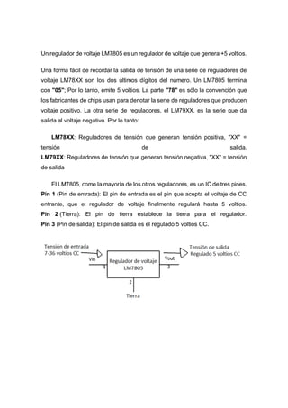 Un regulador de voltaje LM7805 es un regulador de voltaje que genera +5 voltios.
Una forma fácil de recordar la salida de tensión de una serie de reguladores de
voltaje LM78XX son los dos últimos dígitos del número. Un LM7805 termina
con "05"; Por lo tanto, emite 5 voltios. La parte "78" es sólo la convención que
los fabricantes de chips usan para denotar la serie de reguladores que producen
voltaje positivo. La otra serie de reguladores, el LM79XX, es la serie que da
salida al voltaje negativo. Por lo tanto:
LM78XX: Reguladores de tensión que generan tensión positiva, "XX" =
tensión de salida.
LM79XX: Reguladores de tensión que generan tensión negativa, "XX" = tensión
de salida
El LM7805, como la mayoría de los otros reguladores, es un IC de tres pines.
Pin 1 (Pin de entrada): El pin de entrada es el pin que acepta el voltaje de CC
entrante, que el regulador de voltaje finalmente regulará hasta 5 voltios.
Pin 2 (Tierra): El pin de tierra establece la tierra para el regulador.
Pin 3 (Pin de salida): El pin de salida es el regulado 5 voltios CC.
 