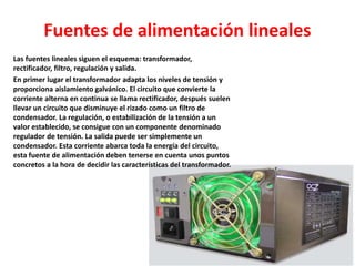 Fuentes de alimentación lineales
Las fuentes lineales siguen el esquema: transformador,
rectificador, filtro, regulación y salida.
En primer lugar el transformador adapta los niveles de tensión y
proporciona aislamiento galvánico. El circuito que convierte la
corriente alterna en continua se llama rectificador, después suelen
llevar un circuito que disminuye el rizado como un filtro de
condensador. La regulación, o estabilización de la tensión a un
valor establecido, se consigue con un componente denominado
regulador de tensión. La salida puede ser simplemente un
condensador. Esta corriente abarca toda la energía del circuito,
esta fuente de alimentación deben tenerse en cuenta unos puntos
concretos a la hora de decidir las características del transformador.
 