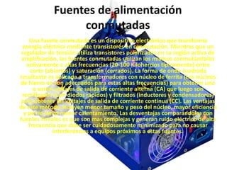Fuentes de alimentación
conmutadas
Una fuente conmutada es un dispositivo electrónico que transforma
energía eléctrica mediante transistores en conmutación. Mientras que un
regulador de tensión utiliza transistores polarizados en su región activa de
amplificación, las fuentes conmutadas utilizan los mismos conmutándolos
activamente a altas frecuencias (20-100 Kilohercios típicamente) entre
corte (abiertos) y saturación (cerrados). La forma de onda cuadrada
resultante es aplicada a transformadores con núcleo de ferrita (Los núcleos
de hierro no son adecuados para estas altas frecuencias) para obtener uno
o varios voltajes de salida de corriente alterna (CA) que luego son
rectificados (Con diodos rápidos) y filtrados (inductores y condensadores)
para obtener los voltajes de salida de corriente continua (CC). Las ventajas
de este método incluyen menor tamaño y peso del núcleo, mayor eficiencia
y por lo tanto menor calentamiento. Las desventajas comparándolas con
fuentes lineales es que son mas complejas y generan ruido eléctrico de alta
frecuencia que debe ser cuidadosamente minimizado para no causar
interferencias a equipos próximos a estas fuentes.
 