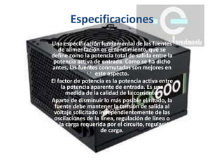 Especificaciones
Una especificación fundamental de las fuentes
de alimentación es el rendimiento, que se
define como la potencia total de salida entre la
potencia activa de entrada. Como se ha dicho
antes, las fuentes conmutadas son mejores en
este aspecto.
El factor de potencia es la potencia activa entre
la potencia aparente de entrada. Es una
medida de la calidad de la corriente.
Aparte de disminuir lo más posible el rizado, la
fuente debe mantener la tensión de salida al
voltaje solicitado independientemente de las
oscilaciones de la línea, regulación de línea o
de la carga requerida por el circuito, regulación
de carga.
 