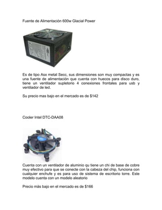 Fuente de Alimentación 600w Glacial Power<br />Es de tipo Asx metal Secc, sus dimensiones son muy compactas y es una fuente de alimentación que cuenta con huecos para disco duro, tiene un ventilador supletorio 4 conexiones frontales para usb y ventilador de led.<br />Su precio mas bajo en el mercado es de $142<br />Cooler Intel DTC-DAA08<br />Cuenta con un ventilador de aluminio qu tiene un chi de base de cobre muy efectivo para que se conecte con la cabeza del chip, funciona con cualquier enchufe y es para uso de sistema de escritorio torre. Este modelo cuenta con un modelo aleatorio<br />Precio más bajo en el mercado es de $166<br />CPU INTEL  COREI7-2600K<br />Tiene 4 núcleos y 8 subprocesos, cuenta con una velocidad de 3.4GHz cuenta con una memoria máxima de 32 gb y tiene 2 canales es un procesador muy bueno de los mejores creados por Intel<br />Su precio mas bajo en el mercado es de $542<br />Placa base INTEL DP67BG<br />Tiene formato ax en su procesador es muy bueno ya que cuenta con deskop board que es compatible con los procesadores serie 7 y 5, una memoria de 240 zocalos para módulos de memoria doble en línea. Un chipset intel express y de sonido de alta definición.<br />Su precio mas bajo en el mercado es de $5425<br />Memoria Kingston 8gb DDR3<br />Forma parte de la familia SDRAM de tecnologías de memoria de acceso aleatorio, que es una de las muchas implementaciones de la SDRAM. El principal beneficio de instalar DDR3 es la habilidad de hacer transferencias de datos más rápido, lo que permite obtener velocidades de transferencia y velocidades de bus más altas que las versiones DDR2 anteriores. Sin embargo, no hay una reducción en la latencia, la cual es proporcionalmente más alta. Además la DDR3 permite usar integrados de 512 MB a 8 GB, siendo posible fabricar módulos de hasta 16 GiB<br />Su precio mas bajo en el mercado es de $560<br />Disco SSD Intel SSD sata x15 80gb<br /> <br />Una unidad de estado sólido o SSD (acrónimo en inglés de solid-state drive) es un dispositivo de almacenamiento de datos que usa una memoria no volátil, como la memoria flash, o una memoria volátil como la SDRAM, para almacenar datos, en lugar de los platos giratorios magnéticos encontrados en los discos duros convencionales. En comparación con los discos duros tradicionales, las unidades de estado sólido son menos susceptibles a golpes, son prácticamente inaudibles y tienen un menor tiempo de acceso y de latencia. Los SSD hacen uso de la misma interfaz que los discos duros, y por tanto son fácilmente intercambiables sin tener que recurrir a adaptadores o tarjetas de expansión para compatibilizarlos con el equipo.<br />Su precio mas bajo en el mercado es de $1512<br />Disco Duro Western Digital Caviar Green 2 TB<br />Es un dispositivo de almacenamiento de datos no volátil que emplea un sistema de grabación magnética para almacenar datos digitales. Se compone de uno o más platos o discos rígidos, unidos por un mismo eje que gira a gran velocidad dentro de una caja metálica sellada.<br />Disquetera: es el dispositivo o unidad lectora/grabadora de disquetes, y ayuda a introducirlo para guardar la información.<br />Su precio mas bajo en el mercado es de $552<br />Tarjeta Grafica Gigabyte nVidia GeForce GTS450<br />Una tarjeta gráfica, tarjeta de vídeo, placa de vídeo, tarjeta aceleradora de gráficos o adaptador de pantalla, es una tarjeta de expansión para una computadora u ordenador, encargada de procesar los datos provenientes de la CPU y transformarlos en información comprensible y representable en un dispositivo de salida, como un monitor o televisor. Las tarjetas gráficas más comunes son las disponibles para las computadoras compatibles con la IBM PC, debido a la enorme popularidad de éstas, pero otras arquitecturas también hacen uso de este tipo de dispositivos.<br /> <br />Su precio mas bajo en el mercado es de $678.<br />Blu Ray LG Lector/grabador Blu Ray<br />Es un formato de disco óptico de nueva generación de 12 cm de diámetro (igual que el CD y el DVD) para vídeo de gran definición y almacenamiento de datos de alta densidad. Su capacidad de almacenamiento llega a 25 GB por capa, aunque Sony y Panasonic han desarrollado un nuevo índice de evaluación (i-MLSE) que permitiría ampliar un 33% la cantidad de datos almacenados,1 desde 25 a 33,4 GB por capa.2 3 Aunque otros apuntan que el sucesor del DVD no será un disco óptico, sino la tarjeta de memoria. No obstante, se está trabajando en el HVD o Disco holográfico versátil con 3,9 TB. El límite de capacidad en las tarjetas de formato SD/MMC está ya en 128 GB, teniendo la ventaja de ser regrabables al menos durante 5 años.<br />Su precio mas bajo en el mercado es de $2000<br />Teclado y Mouse Logintech MK250<br />Un teclado y ratón para la libertad inalámbrica. En segundos.<br />Suelto:<br />La conexión inalámbrica fiable le permitirá trabajar y jugar en más lugares, como por ejemplo en el sofá.<br />Cargado y a punto:<br />Gracias a la mayor duración de las pilas, olvídese de todo el tiempo que pasa buscando unas de repuesto.<br />Ahorro de espacio:<br />No tiene por qué preocuparse por problemas de espacio: el diseño compacto se adapta a la mayoría de las bandejas para teclado.<br />Su precio mas bajo en el mercado es de $450<br />Caja Cualquiera ATX y 600 w<br />Este gabinete combina lo mejor y mas novedoso de la tecnología, contiene múltiples sistemas para vigilar el desempeño en tu PC en todo momento cuenta con display que te proporciona la información critica de tu PC tal como, la temperatura del CPU, actividad en los ventiladores, actividad en los discos duros, velocidad del ventilador del CPU, así como la velocidad del procesador, su sistema de montaje que es libre de herramientas te permite acceder rápida y sencilla al pc.<br />Menor precio en el mercado: $849<br />Sistema Operativo Windows 7 Home Premium<br />La mejor experiencia de entretenimiento en su equipo<br />Windows 7 Home Premium permite crear una red doméstica y compartir sus fotos, vídeos y música de forma más sencilla. Incluso puede ver, pausar, rebobinar y grabar TV. Obtenga la mejor experiencia de entretenimiento con Windows 7 Home Premium.<br />Simplifica tu equipo con nuevas características de exploración como Aero Shake, Jump Lists y Ajustar.<br />Personalice Windows, cambie el tema y los programas de la barra de tareas para que luzca tal como lo desea.<br />La configuración de una red doméstica y la conexión de impresoras y dispositivos son tareas mucho más sencillas.<br />Windows 7 Home Premium admite el hardware y el software más actuales.<br />Menor Precio en el Mercado: $1452<br />ProductoPrecioPrecio FinalBlu Ray LG1999Tarjeta Grafica542Disco Duro856Disco SSD956Memoria Ram345cpu2585Procesador825S. Operativo1525Gabinete856Logintech Wireless900Cooler856Fuente695Precio Final7856<br /> <br />