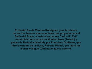 El diseño fue de Ventura Rodríguez, y es la primera de las tres fuentes monumentales que proyectó para el Salón del Prado, a instancias del rey Carlos III. Está construida con mármol de Montesclaros (Toledo) y piedra de Redueña (Madrid), por Francisco Gutiérrez, que hizo la estatua de la diosa, Roberto Michel, que labró los leones y Miguel Ximénez el que la adornó. 