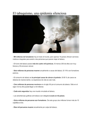 El tabaquismo, una epidemia silenciosa
- Mil millones de fumadores hay en todo el mundo, pero apenas 19 países ofrecen servicios
médicos integrales para asistir a las personas que quieren dejar el tabaco.
- El humo del tabaco posee más de cuatro mil químicos. Al menos 250 de ellos son muy
tóxicos y 50 provocan cáncer.
- Seis millones de personas mueren anualmente a causa del tabaco. El 10% son fumadores
pasivos.
- El consumo de tabaco es la principal causa de cáncer al pulmón. El 85 % de casos se
detecta de manera tardía. La esperanza de vida es casi nula.
- Cien millones de personas murieron en el siglo XX por el consumo de tabaco. Sólo en el
siglo XXI la cifra puede llegar a mil millones
- Cada seis segundos hay una muerte vinculada al tabaco.
- Las advertencias gráficas anti tabaco son obligatoriassolo en 42 países.
- Ocho millones de peruanos son fumadores. De este grupo dos millones fuman más de 10
cajetillas al día.
- Diez mil peruanos mueren anualmente por culpa del tabaco.
 