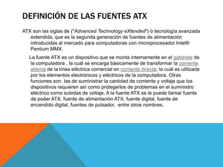 Definición de las fuentes atxATX son las siglas de ("AdvancedTechnologyeXtended") ó tecnología avanzada extendida, que es la segunda generación de fuentes de alimentación introducidas al mercado para computadoras con microprocesador Intel® Pentium MMX.       La fuente ATX es un dispositivo que se monta internamente en el gabinete de la computadora , la cuál se encarga básicamente de transformar la corriente alterna de la línea eléctrica comercial en corriente directa; la cuál es utilizada por los elementos electrónicos y eléctricos de la computadora. Otras funciones son  las de suministrar la cantidad de corriente y voltaje que los dispositivos requieren así como protegerlos de problemas en el suministro eléctrico como subidas de voltaje. A la fuente ATX se le puede llamar fuente de poder ATX, fuente de alimentación ATX, fuente digital, fuente de encendido digital, fuentes de pulsador,  entre otros nombres.