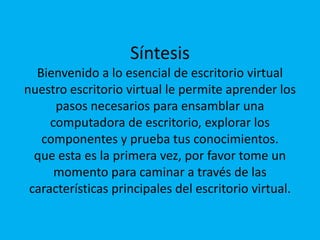 SíntesisBienvenido a lo esencial de escritorio virtualnuestro escritorio virtual le permite aprender los pasos necesarios para ensamblar una computadora de escritorio, explorar los componentes y prueba tus conocimientos.que esta es la primera vez, por favor tome un momento para caminar a través de las características principales del escritorio virtual.