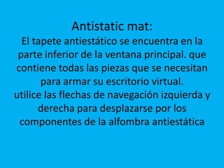 Antistatic mat:El tapete antiestático se encuentra en la parte inferior de la ventana principal. que contiene todas las piezas que se necesitan para armar su escritorio virtual.utilice las flechas de navegación izquierda y derecha para desplazarse por los componentes de la alfombra antiestática