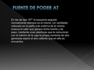 FUENTE DE PODER ATX  FUENTE DE PODER ATEn las de tipo "AT" el esquema seguido normalmente siempre es el mismo. Un ventilador colocado en la parte más externa de la misma evacua el calor que genera dicha fuente y de paso, mediante unas aberturas que le comunican con el interior de la caja la propia corriente de aire generada aspira el aire caliente que en ella se encuentra.