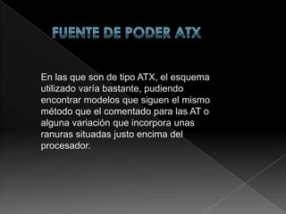 FUENTE DE PODER ATX  En las que son de tipo ATX, el esquema utilizado varía bastante, pudiendo encontrar modelos que siguen el mismo método que el comentado para las AT o alguna variación que incorpora unas ranuras situadas justo encima del procesador.