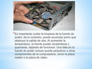 *Es importante cuidar la limpieza de la fuente de
poder; de lo contrario, puede acumular polvo que
obstruya la salida de aire. Al aumentar la
temperatura, la fuente puede recalentarse y
quemarse, dejando de funcionar. Una falla en la
fuente de poder incluso puede perjudicar a otros
componentes de la computadora, como la placa
madre o la placa de video.
 