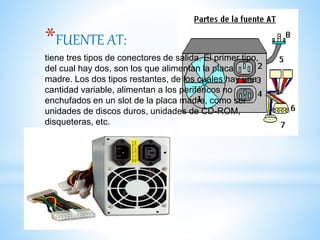 *FUENTE AT:
tiene tres tipos de conectores de salida. El primer tipo,
del cual hay dos, son los que alimentan la placa
madre. Los dos tipos restantes, de los cuales hay una
cantidad variable, alimentan a los periféricos no
enchufados en un slot de la placa madre, como ser
unidades de discos duros, unidades de CD-ROM,
disqueteras, etc.
 