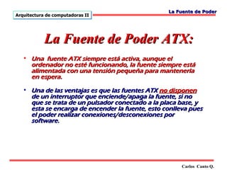 La Fuente de Poder
Arquitectura de computadoras II




            La Fuente de Poder ATX:
   • Una fuente ATX siempre está activa, aunque el
     ordenador no esté funcionando, la fuente siempre está
     alimentada con una tensión pequeña para mantenerla
     en espera.

   • Una de las ventajas es que las fuentes ATX no disponen
     de un interruptor que enciende/apaga la fuente, si no
     que se trata de un pulsador conectado a la placa base, y
     esta se encarga de encender la fuente, esto conlleva pues
     el poder realizar conexiones/desconexiones por
     software.




                                                       Carlos Canto Q.
 