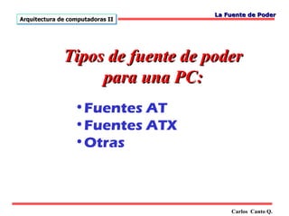 La Fuente de Poder
Arquitectura de computadoras II




              Tipos de fuente de poder
                   para una PC:
                  •Fuentes AT
                  •Fuentes ATX
                  •Otras



                                      Carlos Canto Q.
 