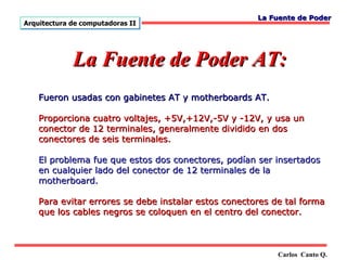 La Fuente de Poder
Arquitectura de computadoras II




             La Fuente de Poder AT:
    Fueron usadas con gabinetes AT y motherboards AT.

    Proporciona cuatro voltajes, +5V,+12V,-5V y -12V, y usa un
    conector de 12 terminales, generalmente dividido en dos
    conectores de seis terminales.

    El problema fue que estos dos conectores, podían ser insertados
    en cualquier lado del conector de 12 terminales de la
    motherboard.

    Para evitar errores se debe instalar estos conectores de tal forma
    que los cables negros se coloquen en el centro del conector.



                                                           Carlos Canto Q.
 