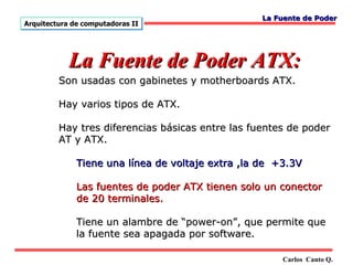 La Fuente de Poder
Arquitectura de computadoras II




            La Fuente de Poder ATX:
         Son usadas con gabinetes y motherboards ATX.

         Hay varios tipos de ATX.

         Hay tres diferencias básicas entre las fuentes de poder
         AT y ATX.

              Tiene una línea de voltaje extra ,la de +3.3V

              Las fuentes de poder ATX tienen solo un conector
              de 20 terminales.

              Tiene un alambre de “power-on”, que permite que
              la fuente sea apagada por software.

                                                       Carlos Canto Q.
 