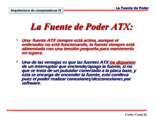 La Fuente de Poder
Arquitectura de computadoras II




            La Fuente de Poder ATX:
   • Una fuente ATX siempre está activa, aunque el
     ordenador no esté funcionando, la fuente siempre está
     alimentada con una tensión pequeña para mantenerla
     en espera.

   • Una de las ventajas es que las fuentes ATX no disponen
     de un interruptor que enciende/apaga la fuente, si no
     que se trata de un pulsador conectado a la placa base, y
     esta se encarga de encender la fuente, esto conlleva
     pues el poder realizar conexiones/desconexiones por
     software.




                                                       Carlos Canto Q.
 