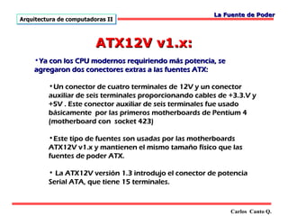 La Fuente de Poder
Arquitectura de computadoras II



                         ATX12V v1.x:
    •Ya con los CPU modernos requiriendo más potencia, se
    agregaron dos conectores extras a las fuentes ATX:

         •Un conector de cuatro terminales de 12V y un conector
         auxiliar de seis terminales proporcionando cables de +3.3.V y
         +5V . Este conector auxiliar de seis terminales fue usado
         básicamente por las primeros motherboards de Pentium 4
         (motherboard con socket 423)

         •Este tipo de fuentes son usadas por las motherboards
         ATX12V v1.x y mantienen el mismo tamaño físico que las
         fuentes de poder ATX.

         • La ATX12V versión 1.3 introdujo el conector de potencia
         Serial ATA, que tiene 15 terminales.



                                                              Carlos Canto Q.
 