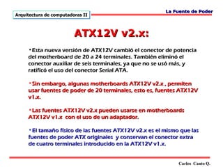 La Fuente de Poder
Arquitectura de computadoras II



                         ATX12V v2.x:
     •Esta nueva versión de ATX12V cambió el conector de potencia
     del motherboard de 20 a 24 terminales. También eliminó el
     conector auxiliar de seis terminales, ya que no se usó más, y
     ratificó el uso del conector Serial ATA.

     •Sin embargo, algunas motherboards ATX12V v2.x , permiten
     usar fuentes de poder de 20 terminales, esto es, fuentes ATX12V
     v1.x.

     •Las fuentes ATX12V v2.x pueden usarse en motherboards
     ATX12V v1.x con el uso de un adaptador.

     •El tamaño físico de las fuentes ATX12V v2.x es el mismo que las
     fuentes de poder ATX originales y conservan el conector extra
     de cuatro terminales introducido en la ATX12V v1.x.


                                                             Carlos Canto Q.
 