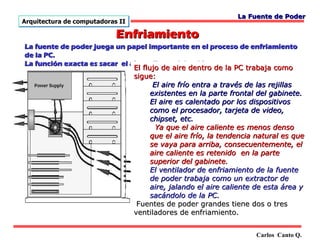 La Fuente de Poder
Arquitectura de computadoras II

                            Enfriamiento
La fuente de poder juega un papel importante en el proceso de enfriamiento
de la PC.
La función exacta es sacar el aire caliente del gabinete.
                               El flujo de aire dentro de la PC trabaja como
                               sigue:
                                      El aire frío entra a través de las rejillas
                                     existentes en la parte frontal del gabinete.
                                     El aire es calentado por los dispositivos
                                     como el procesador, tarjeta de video,
                                     chipset, etc.
                                       Ya que el aire caliente es menos denso
                                     que el aire frío, la tendencia natural es que
                                     se vaya para arriba, consecuentemente, el
                                     aire caliente es retenido en la parte
                                     superior del gabinete.
                                     El ventilador de enfriamiento de la fuente
                                     de poder trabaja como un extractor de
                                     aire, jalando el aire caliente de esta área y
                                     sacándolo de la PC.
                                Fuentes de poder grandes tiene dos o tres
                               ventiladores de enfriamiento.


                                                                   Carlos Canto Q.
 