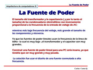 La Fuente de Poder
Arquitectura de computadoras II



            La Fuente de Poder
      El tamaño del transformador y la capacitancia ( y por lo tanto el
      tamaño) de los condensadores electrolíticos son inversamente
      proporcional a la frecuencia de la entrada de voltaje de AC:

      mientras más baja frecuencia del voltaje, más grande el tamaño de
      las componentes y viceversa.

      Ya que las fuentes de poder lineales usan la frecuencia de la línea de
      60hz - la cual es muy baja -,el transformador y el capacitor son muy
      grandes.

      Construir una fuente de poder lineal para una PC sería insano, ya que
      tendría que ser muy grande y muy pesada.

       La solución fue usar el diseño de una fuente conmutada a alta
      frecuencia.


                                                                Carlos Canto Q.
 