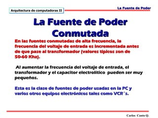 La Fuente de Poder
Arquitectura de computadoras II



             La Fuente de Poder
                 Conmutada
  En las fuentes conmutadas de alta frecuencia, la
  frecuencia del voltaje de entrada es incrementada antes
  de que pase al transformador (valores típicos son de
  50-60 Khz).

   Al aumentar la frecuencia del voltaje de entrada, el
  transformador y el capacitor electrolítico pueden ser muy
  pequeños.

  Esta es la clase de fuentes de poder usadas en la PC y
  varios otros equipos electrónicos tales como VCR´s.



                                                     Carlos Canto Q.
 
