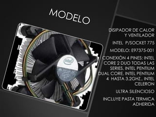 DISIPADOR DE CALOR
           Y VENTILADOR
      INTEL P/SOCKET 775
     MODELO: E97375-001
 CONEXIÓN 4 PINES: INTEL
  CORE 2 DUO TODAS LAS
     SERIES, INTEL PENTIUM
DUAL CORE, INTEL PENTIUM
   4 HASTA 3.2GHZ., INTEL
                  CELERON
        ULTRA SILENCIOSO
  INCLUYE PASTA TERMICA
              ADHERIDA
 