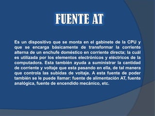 Es un dispositivo que se monta en el gabinete de la CPU y
que se encarga básicamente de transformar la corriente
alterna de un enchufe doméstico en corriente directa; la cuál
es utilizada por los elementos electrónicos y eléctricos de la
computadora. Esta también ayuda a suministrar la cantidad
de corriente y voltaje que esta pasando en ella, de tal manera
que controla las subidas de voltaje. A esta fuente de poder
también se le puede llamar: fuente de alimentación AT, fuente
analógica, fuente de encendido mecánico, etc.
 