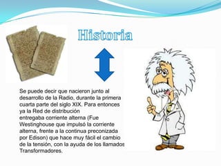 Se puede decir que nacieron junto al
desarrollo de la Radio, durante la primera
cuarta parte del siglo XIX. Para entonces
ya la Red de distribución
entregaba corriente alterna (Fue
Westinghouse que impulsó la corriente
alterna, frente a la continua preconizada
por Edison) que hace muy fácil el cambio
de la tensión, con la ayuda de los llamados
Transformadores.
 
