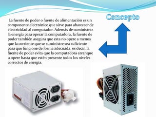 La fuente de poder o fuente de alimentación es un
componente electrónico que sirve para abastecer de
electricidad al computador. Además de suministrar
la energía para operar la computadora, la fuente de
poder también asegura que esta no opere a menos
que la corriente que se suministre sea suficiente
para que funcione de forma adecuada; es decir, la
fuente de poder evita que la computadora arranque
u opere hasta que estén presente todos los niveles
correctos de energía.
 