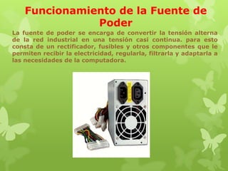 Funcionamiento de la Fuente de
Poder
La fuente de poder se encarga de convertir la tensión alterna
de la red industrial en una tensión casi continua. para esto
consta de un rectificador, fusibles y otros componentes que le
permiten recibir la electricidad, regularla, filtrarla y adaptarla a
las necesidades de la computadora.

 