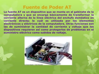 Fuente de Poder AT
La fuente AT es un dispositivo que se monta en el gabinete de la
computadora y que se encarga básicamente de transformar la
corriente alterna de la línea eléctrica del enchufe doméstico en
corriente directa; la cuál es utilizada por los elementos
electrónicos y eléctricos de la computadora. Otras funciones son
las de suministrar la cantidad de corriente y voltaje que los
dispositivos requieren así como protegerlos de problemas en el
suministro eléctrico como subidas de voltaje.

 