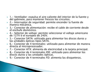  1.- Ventilador: expulsa el aire caliente del interior de la fuente y
del gabinete, para mantener frescos los circuitos.
 2.- Interruptor de seguridad: permite encender la fuente de
manera mecánica.
 3.- Conector de alimentación: recibe el cable de corriente desde
el enchufe doméstico.
 4.- Selector de voltaje: permite seleccionar el voltaje americano
de 127V ó el europeo de 240V.
 5.- Conector SATA: utilizado para alimentar los discos duros y
las unidades ópticas tipos SATA.
 6.- Conector de 4 terminales: utilizado para alimentar de manera
directa al microprocesador.
 7.- Conector ATX: alimenta de electricidad a la tarjeta principal.
 8.- Conector de 4 terminales IDE: utilizado para alimentar los
discos duros y las unidades ópticas.
 9.- Conector de 4 terminales FD: alimenta las disqueteras.
 