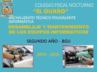 COLEGIO FISCAL NOCTURNO
BACHILLERATO TÉCNICO POLIVALENTE
INFORMÁTICA
“EL GUABO”
ENSAMBLAJE Y MANTENIMIENTO
DE LOS EQUIPOS INFORMÁTICOS
SEGUNDO AÑO - BGU
2014 - 2015
 